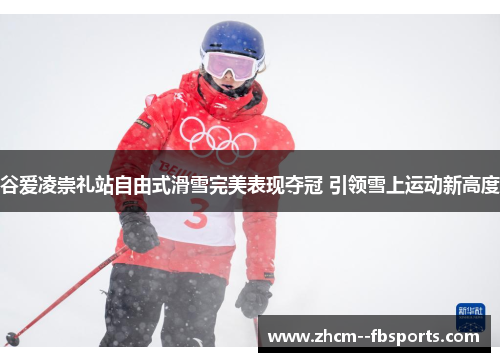 谷爱凌崇礼站自由式滑雪完美表现夺冠 引领雪上运动新高度