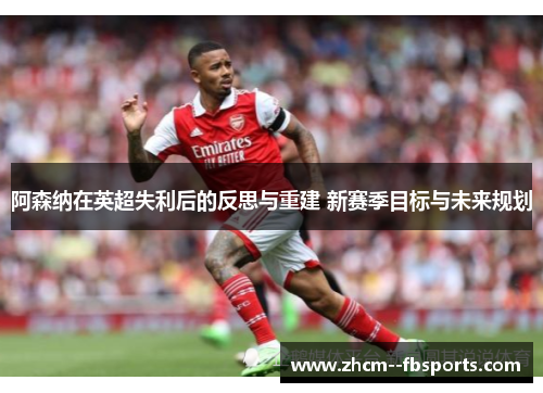 阿森纳在英超失利后的反思与重建 新赛季目标与未来规划